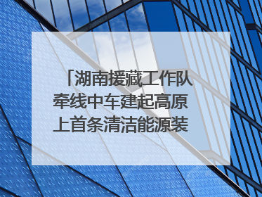 湖南援藏工作队牵线中车建起高原上首条清洁能源装配产线，本地大学生成车间检验员