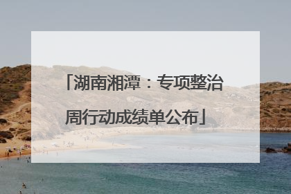 湖南湘潭：专项整治周行动成绩单公布