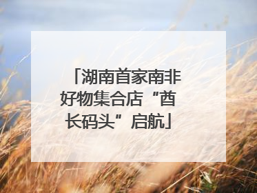 湖南首家南非好物集合店“酋长码头”启航