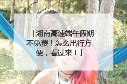 湖南高速端午假期不免费！怎么出行方便，看过来！