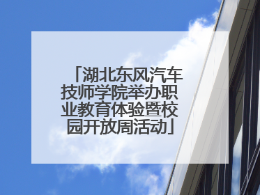 湖北东风汽车技师学院举办职业教育体验暨校园开放周活动