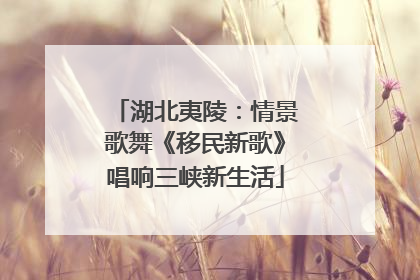 湖北夷陵：情景歌舞《移民新歌》唱响三峡新生活