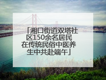 湘口街道双塔社区150余名居民在传统民俗中医养生中共赴端午
