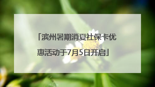 滨州暑期消夏社保卡优惠活动于7月5日开启