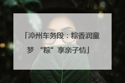 漳州车务段：粽香润童梦 “粽”享亲子情