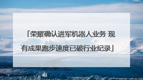 荣耀确认进军机器人业务 现有成果跑步速度已破行业纪录