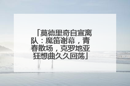 莫德里奇自宣离队：魔笛谢幕，青春散场，克罗地亚狂想曲久久回荡