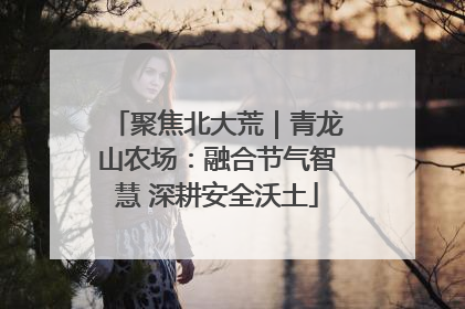 聚焦北大荒｜青龙山农场：融合节气智慧 深耕安全沃土