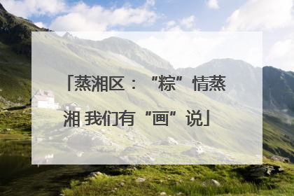 蒸湘区：“粽”情蒸湘 我们有“画”说