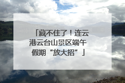 藏不住了！连云港云台山景区端午假期“放大招”