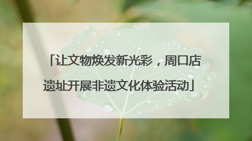 让文物焕发新光彩，周口店遗址开展非遗文化体验活动