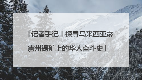 记者手记丨探寻马来西亚霹雳州锡矿上的华人奋斗史