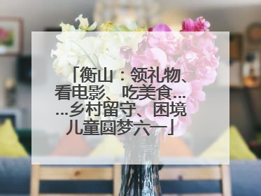 衡山：领礼物、看电影、吃美食……乡村留守、困境儿童圆梦六一