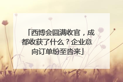 西博会圆满收官，成都收获了什么？企业意向订单纷至沓来