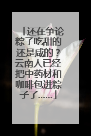 还在争论粽子吃甜的还是咸的？云南人已经把中药材和咖啡包进粽子了……
