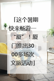 这个暑期快来畅游一“厦”！厦门推出3000多场次文旅活动