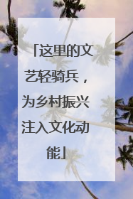 这里的文艺轻骑兵，为乡村振兴注入文化动能