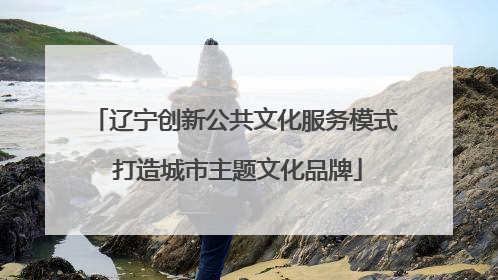 辽宁创新公共文化服务模式 打造城市主题文化品牌