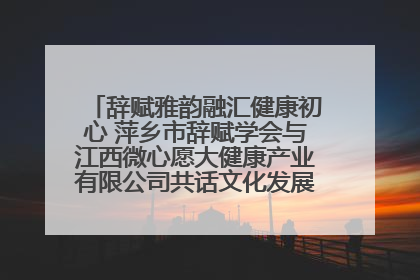 辞赋雅韵融汇健康初心 萍乡市辞赋学会与江西微心愿大健康产业有限公司共话文化发展新篇（图）