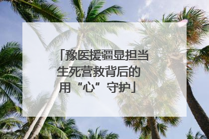 豫医援疆显担当 生死营救背后的用“心”守护