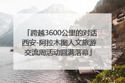 跨越3600公里的对话 西安-阿拉木图人文旅游交流周活动圆满落幕