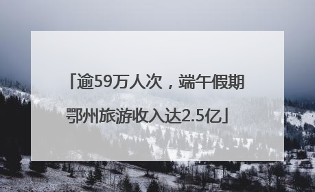 逾59万人次，端午假期鄂州旅游收入达2.5亿