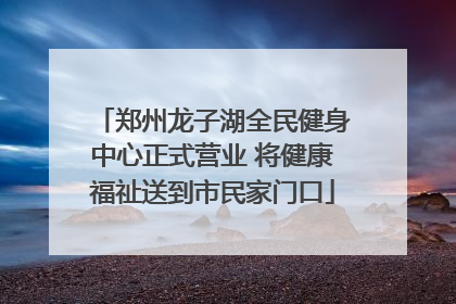 郑州龙子湖全民健身中心正式营业 将健康福祉送到市民家门口