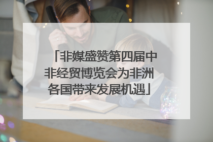 非媒盛赞第四届中非经贸博览会为非洲各国带来发展机遇