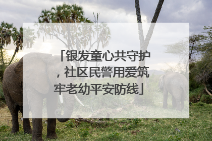 银发童心共守护，社区民警用爱筑牢老幼平安防线