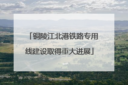 铜陵江北港铁路专用线建设取得重大进展