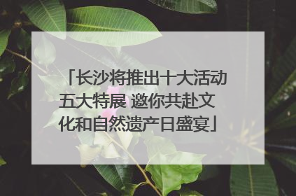 长沙将推出十大活动五大特展 邀你共赴文化和自然遗产日盛宴