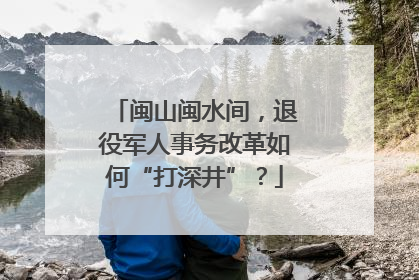 闽山闽水间，退役军人事务改革如何“打深井”？
