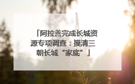 阿拉善完成长城资源专项调查：摸清三朝长城“家底”