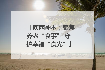 陕西神木：聚焦养老“食事” 守护幸福“食光”