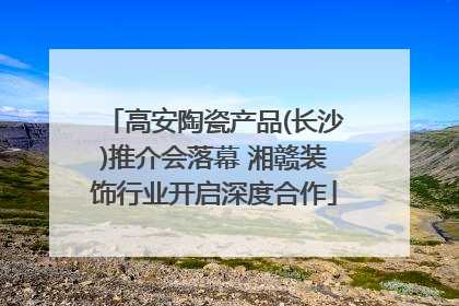 高安陶瓷产品(长沙)推介会落幕 湘赣装饰行业开启深度合作