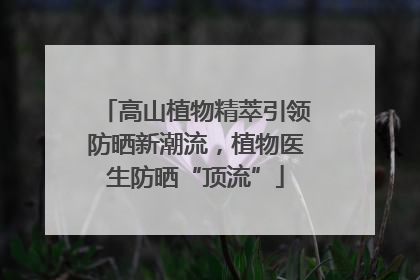高山植物精萃引领防晒新潮流，植物医生防晒“顶流”