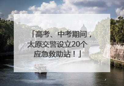 高考、中考期间，太原交警设立20个应急救助站！