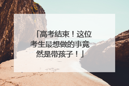 高考结束！这位考生最想做的事竟然是带孩子！