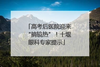 高考后医院迎来“摘镜热”！十堰眼科专家提示