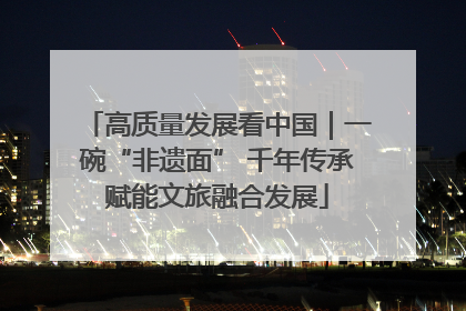 高质量发展看中国｜一碗“非遗面” 千年传承赋能文旅融合发展