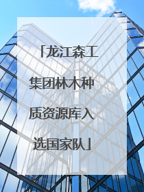龙江森工集团林木种质资源库入选国家队