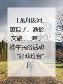 龙舟拔河、裹粽子、渔俗文旅……海宁端午民俗活动“好戏连台”