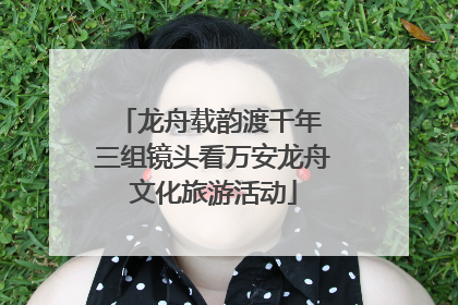 龙舟载韵渡千年 三组镜头看万安龙舟文化旅游活动