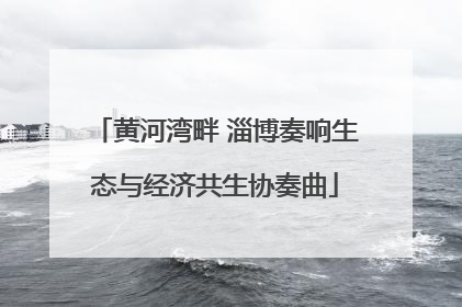 黄河湾畔 淄博奏响生态与经济共生协奏曲