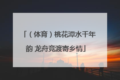 （体育）桃花潭水千年韵 龙舟竞渡寄乡情