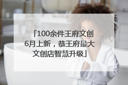 100余件王府文创6月上新，恭王府最大文创店智慧升级