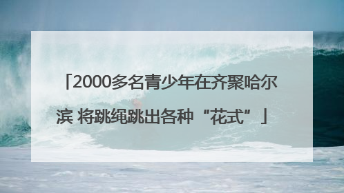 2000多名青少年在齐聚哈尔滨 将跳绳跳出各种“花式”