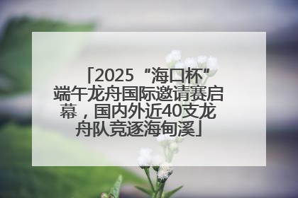 2025“海口杯”端午龙舟国际邀请赛启幕，国内外近40支龙舟队竞逐海甸溪