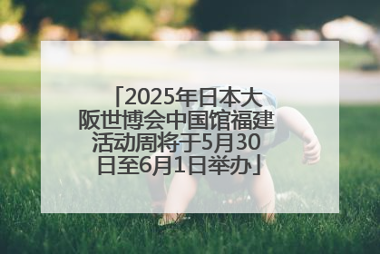 2025年日本大阪世博会中国馆福建活动周将于5月30日至6月1日举办