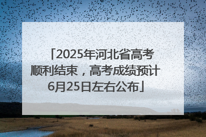 2025年河北省高考顺利结束，高考成绩预计6月25日左右公布